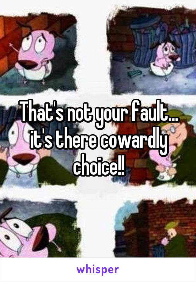 That's not your fault... it's there cowardly choice!!