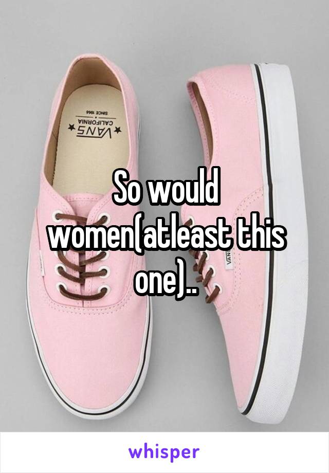 So would women(atleast this one)..