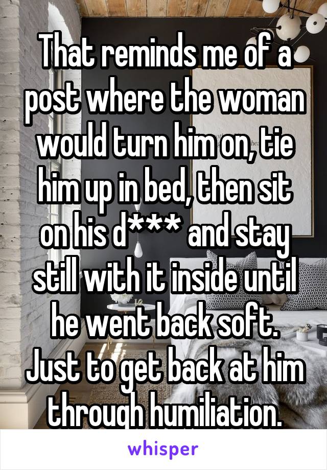 That reminds me of a post where the woman would turn him on, tie him up in bed, then sit on his d*** and stay still with it inside until he went back soft. Just to get back at him through humiliation.