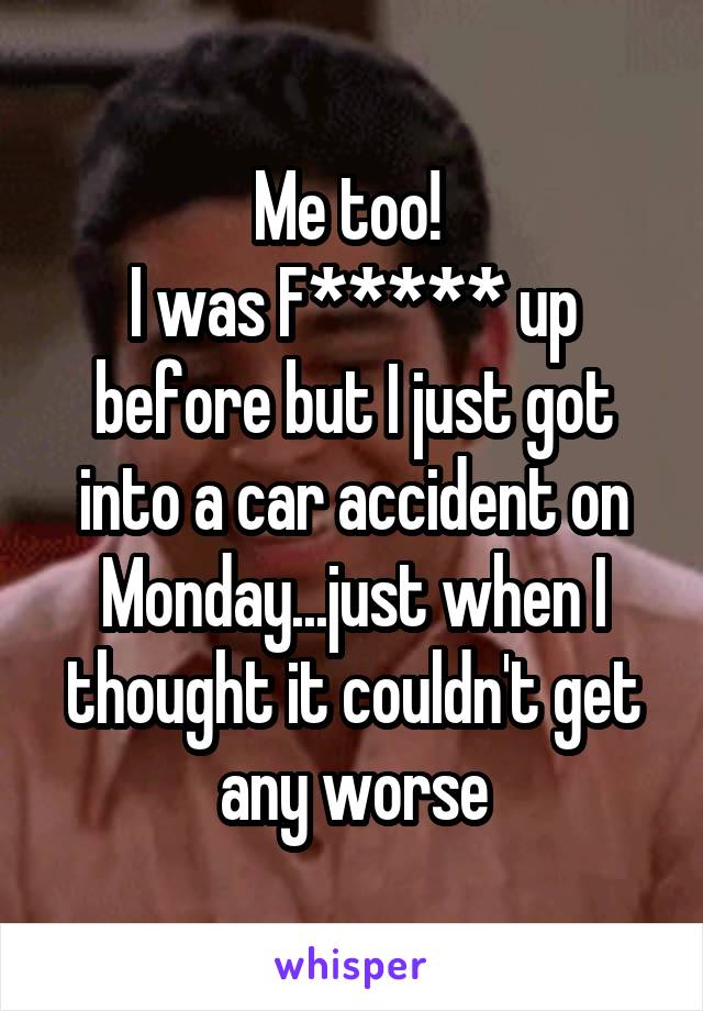 Me too! 
I was F***** up before but I just got into a car accident on Monday...just when I thought it couldn't get any worse