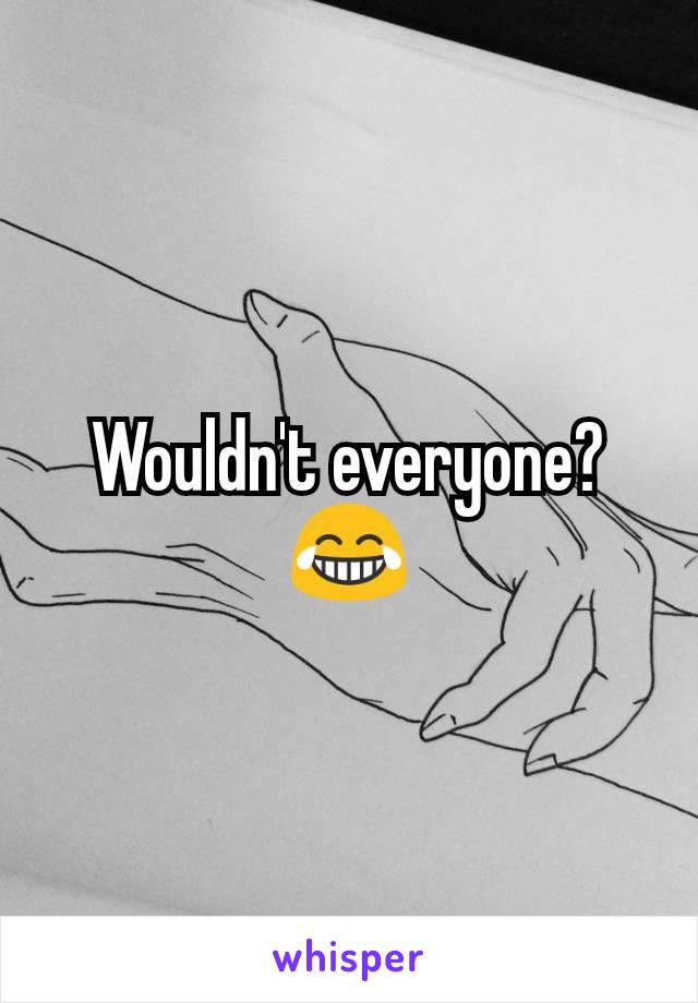 Wouldn't everyone? 😂