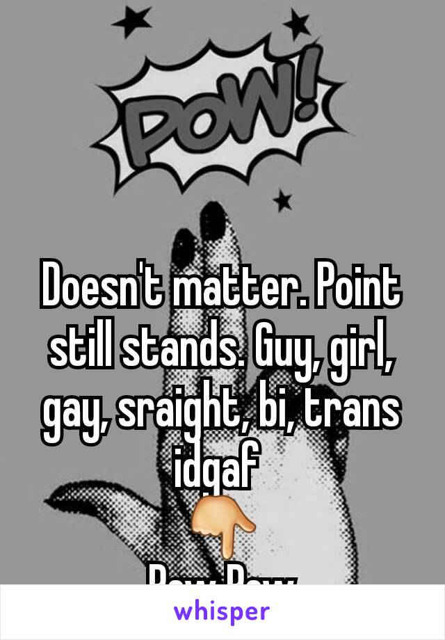 Doesn't matter. Point still stands. Guy, girl, gay, sraight, bi, trans idgaf 
👇
Pew Pew