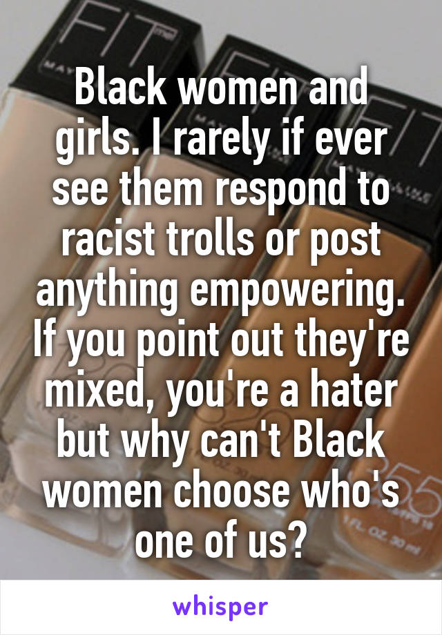 Black women and girls. I rarely if ever see them respond to racist trolls or post anything empowering. If you point out they're mixed, you're a hater but why can't Black women choose who's one of us?