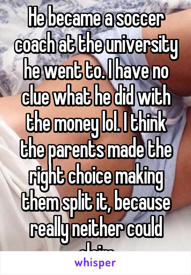 He became a soccer coach at the university he went to. I have no clue what he did with the money lol. I think the parents made the right choice making them split it, because really neither could claim