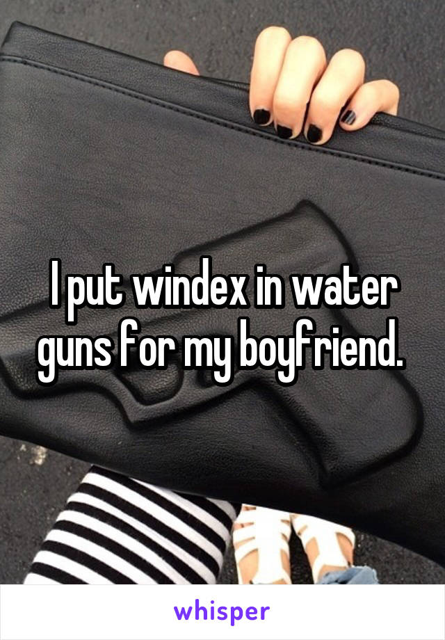 I put windex in water guns for my boyfriend. 