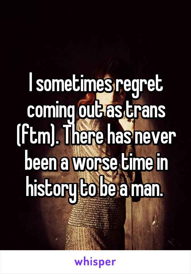 I sometimes regret coming out as trans (ftm). There has never been a worse time in history to be a man. 