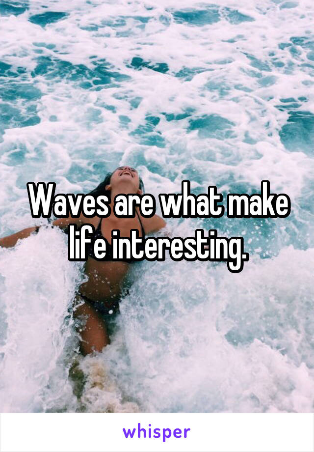 Waves are what make life interesting.