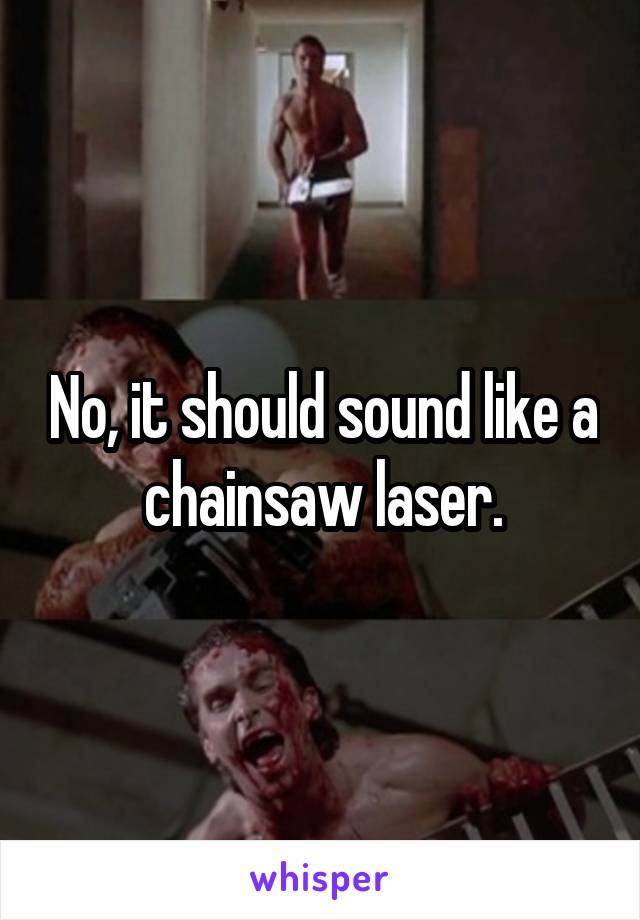 No, it should sound like a chainsaw laser.