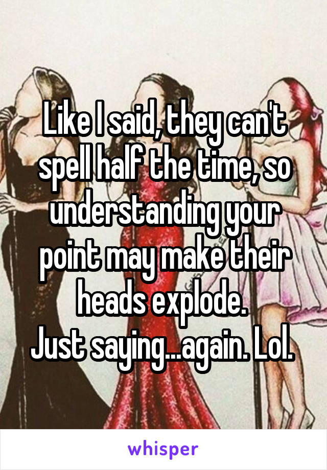 Like I said, they can't spell half the time, so understanding your point may make their heads explode. 
Just saying...again. Lol. 