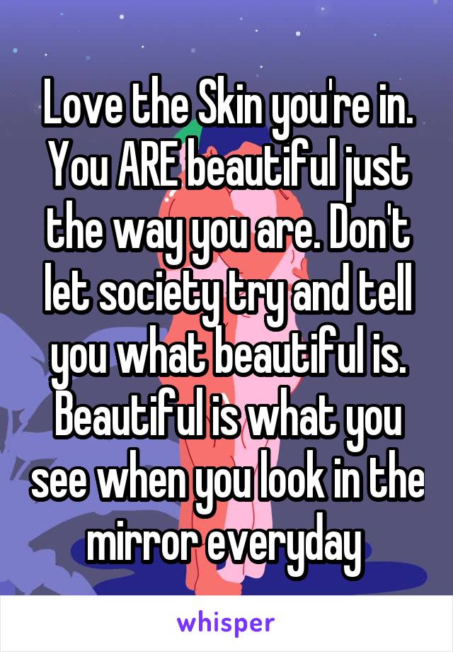 Love the Skin you're in. You ARE beautiful just the way you are. Don't let society try and tell you what beautiful is. Beautiful is what you see when you look in the mirror everyday 