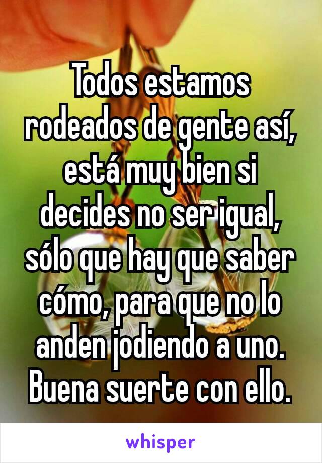 Todos estamos rodeados de gente así, está muy bien si decides no ser igual, sólo que hay que saber cómo, para que no lo anden jodiendo a uno. Buena suerte con ello.