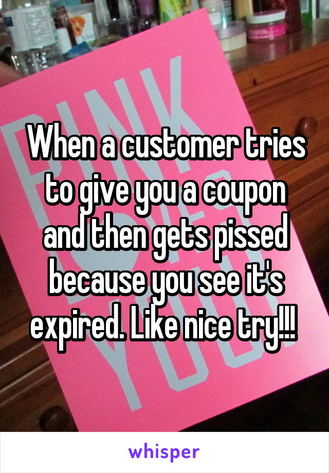When a customer tries to give you a coupon and then gets pissed because you see it's expired. Like nice try!!! 