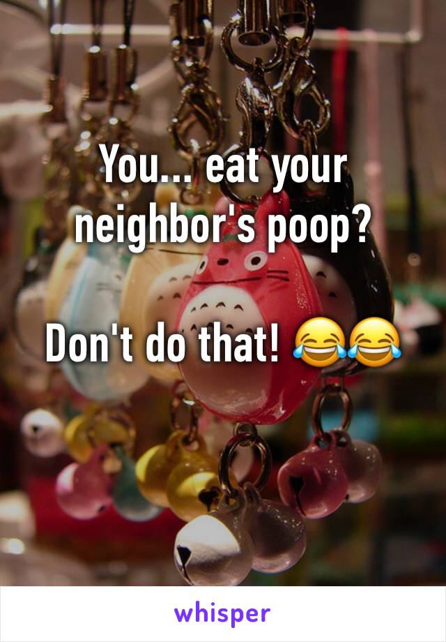 You... eat your neighbor's poop? 

Don't do that! 😂😂