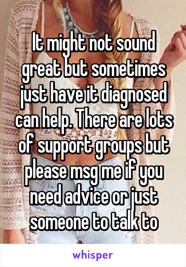 It might not sound great but sometimes just have it diagnosed can help. There are lots of support groups but please msg me if you need advice or just someone to talk to