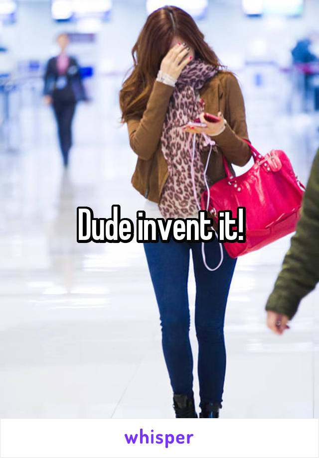 Dude invent it!