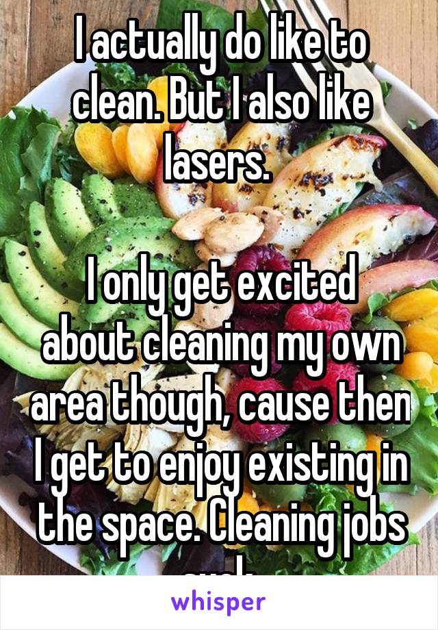 I actually do like to clean. But I also like lasers. 

I only get excited about cleaning my own area though, cause then I get to enjoy existing in the space. Cleaning jobs suck.