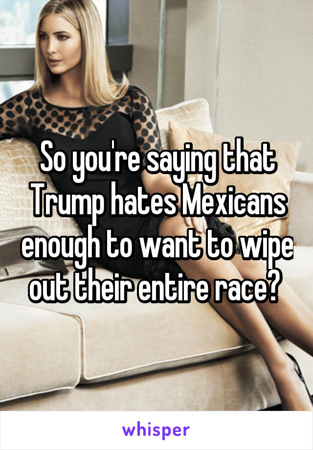 So you're saying that Trump hates Mexicans enough to want to wipe out their entire race? 