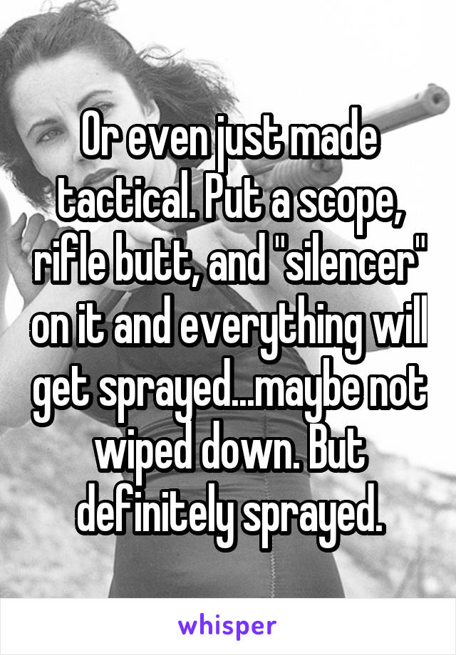 Or even just made tactical. Put a scope, rifle butt, and "silencer" on it and everything will get sprayed...maybe not wiped down. But definitely sprayed.