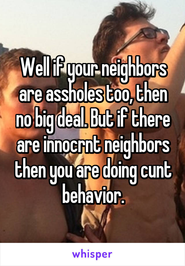 Well if your neighbors are assholes too, then no big deal. But if there are innocrnt neighbors then you are doing cunt behavior.