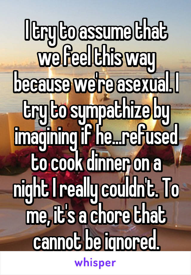 I try to assume that we feel this way because we're asexual. I try to sympathize by imagining if he...refused to cook dinner on a night I really couldn't. To me, it's a chore that cannot be ignored.