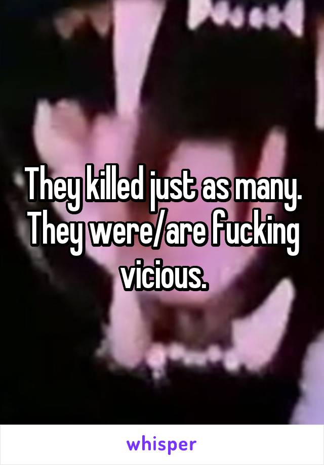 They killed just as many. They were/are fucking vicious.