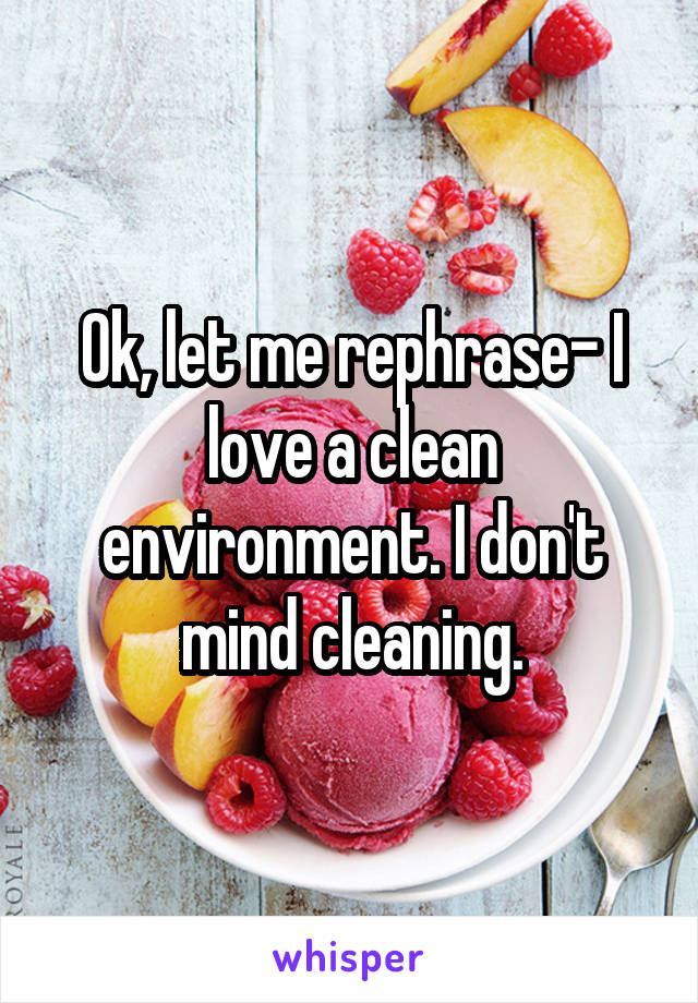 Ok, let me rephrase- I love a clean environment. I don't mind cleaning.