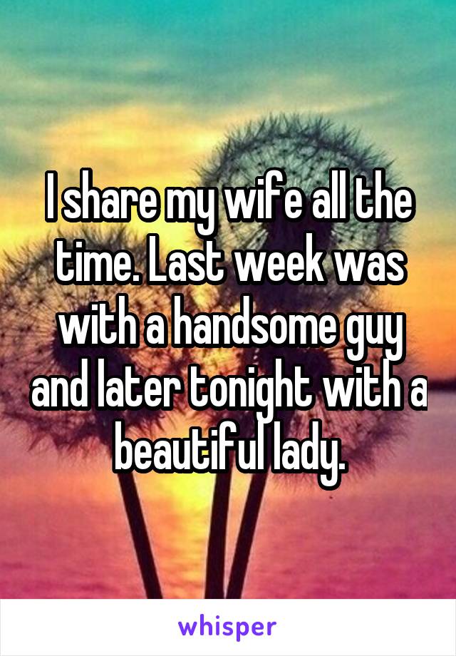 I share my wife all the time. Last week was with a handsome guy and later tonight with a beautiful lady.