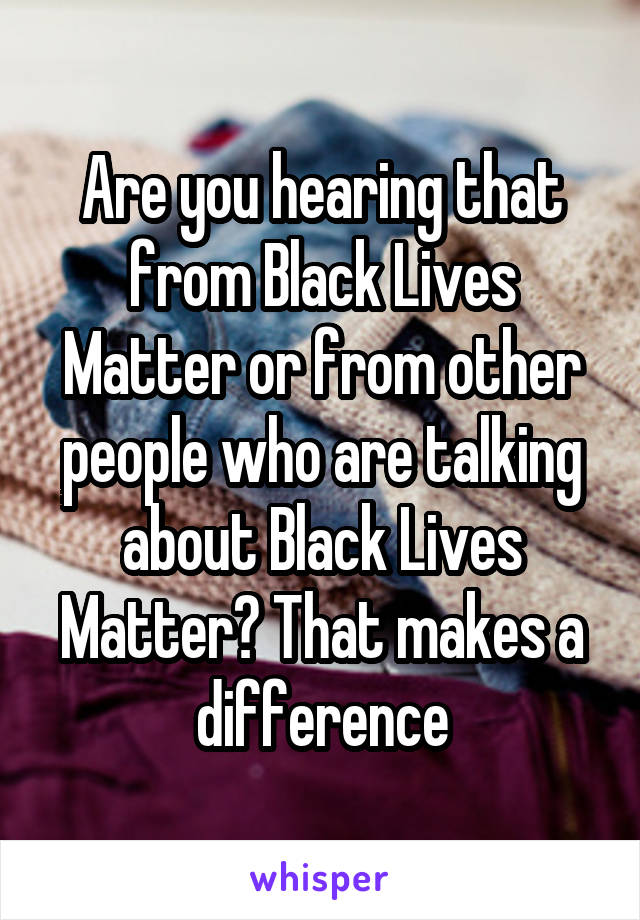 Are you hearing that from Black Lives Matter or from other people who are talking about Black Lives Matter? That makes a difference