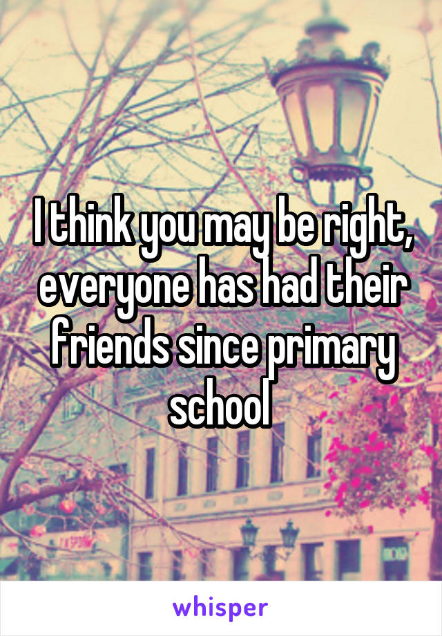 I think you may be right, everyone has had their friends since primary school 