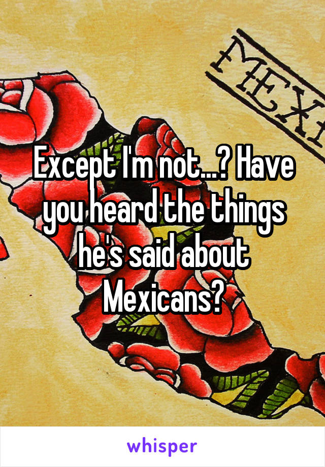 Except I'm not...? Have you heard the things he's said about Mexicans?