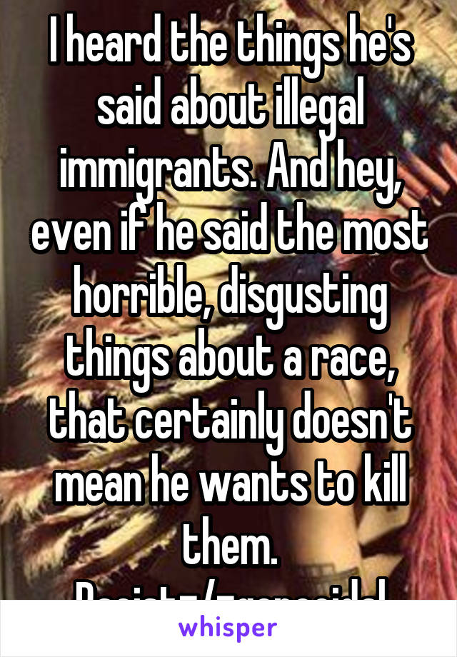 I heard the things he's said about illegal immigrants. And hey, even if he said the most horrible, disgusting things about a race, that certainly doesn't mean he wants to kill them. Racist=/=genocidal