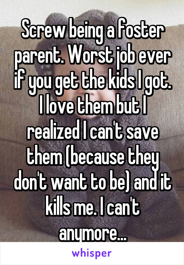Screw being a foster parent. Worst job ever if you get the kids I got. I love them but I realized I can't save them (because they don't want to be) and it kills me. I can't anymore...