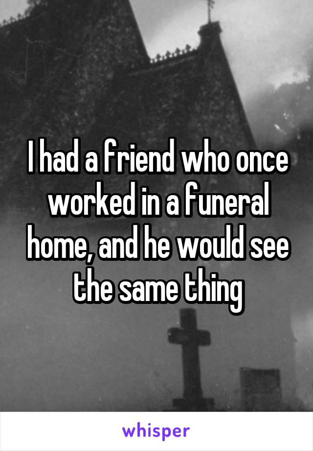 I had a friend who once worked in a funeral home, and he would see the same thing