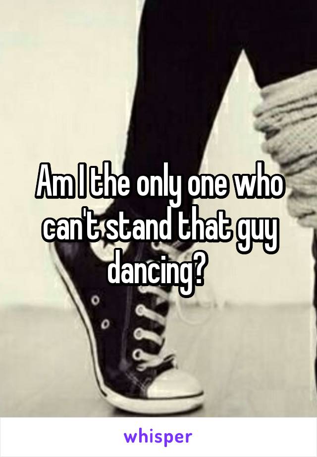 Am I the only one who can't stand that guy dancing? 