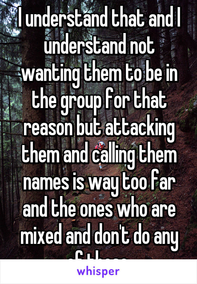 I understand that and I understand not wanting them to be in the group for that reason but attacking them and calling them names is way too far and the ones who are mixed and don't do any of those 