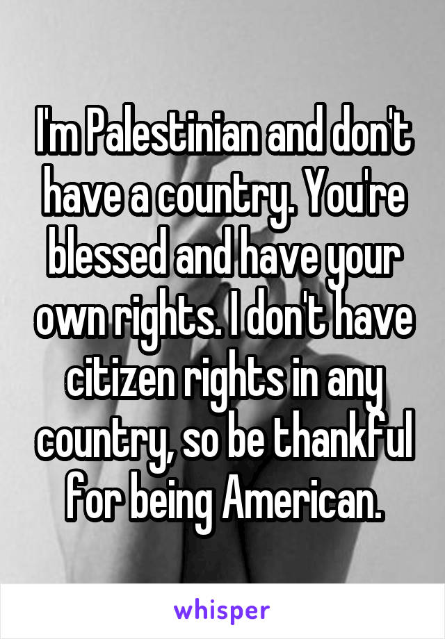 I'm Palestinian and don't have a country. You're blessed and have your own rights. I don't have citizen rights in any country, so be thankful for being American.