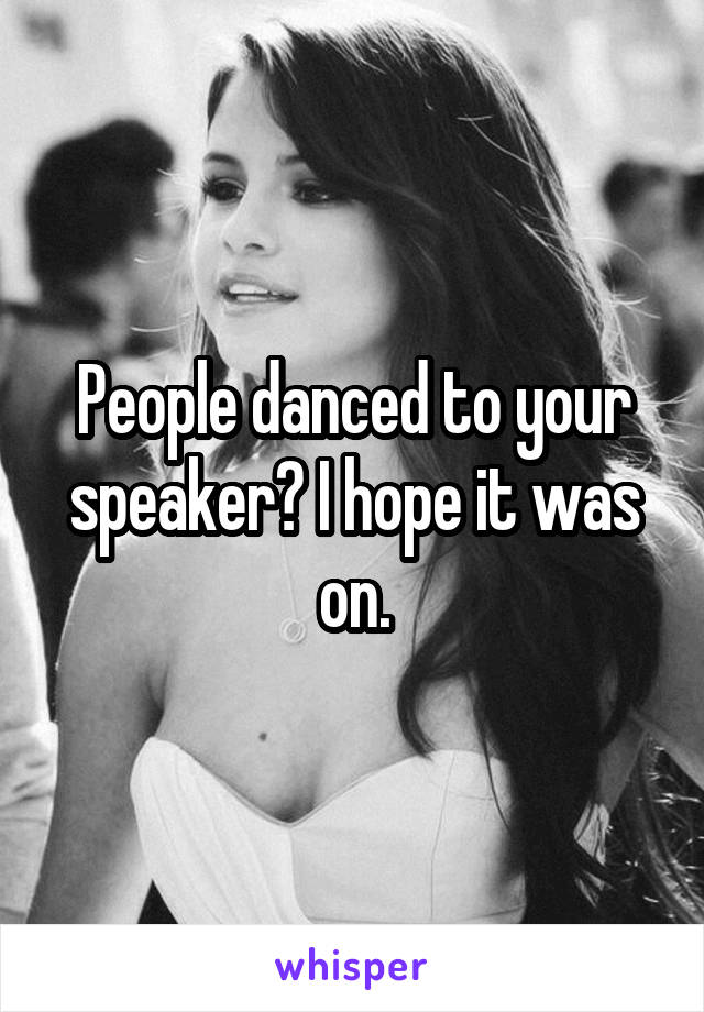 People danced to your speaker? I hope it was on.
