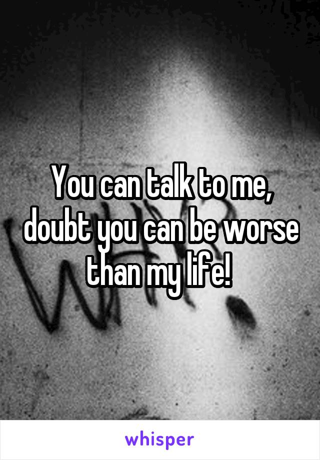 You can talk to me, doubt you can be worse than my life! 