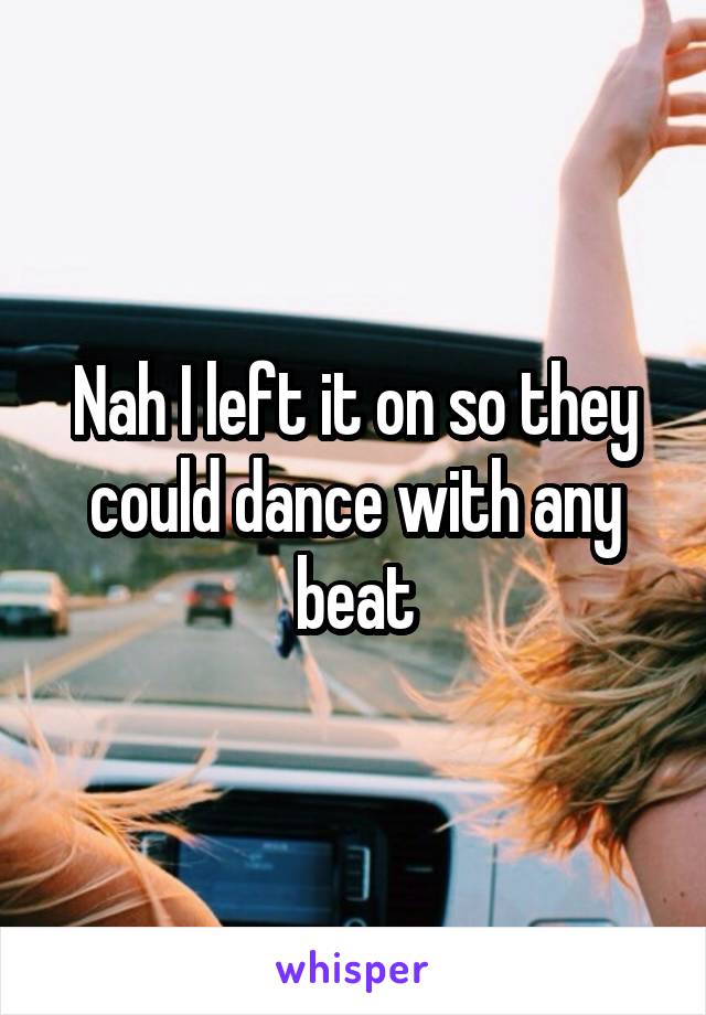 Nah I left it on so they could dance with any beat