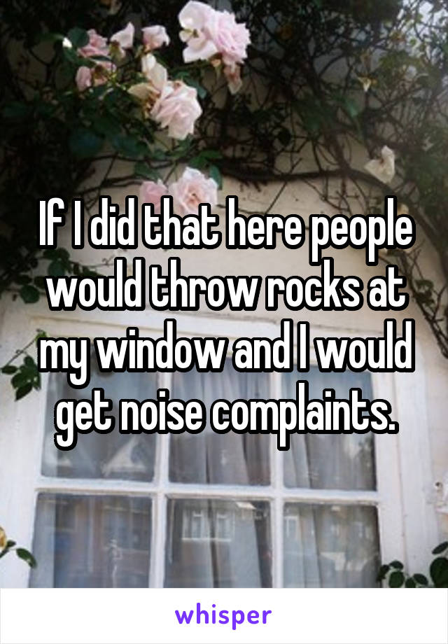 If I did that here people would throw rocks at my window and I would get noise complaints.