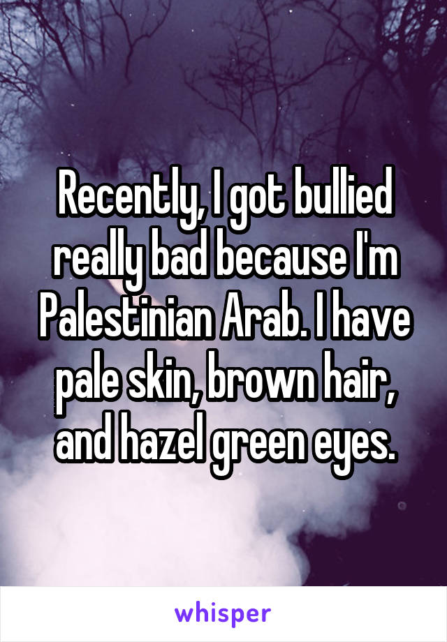Recently, I got bullied really bad because I'm Palestinian Arab. I have pale skin, brown hair, and hazel green eyes.