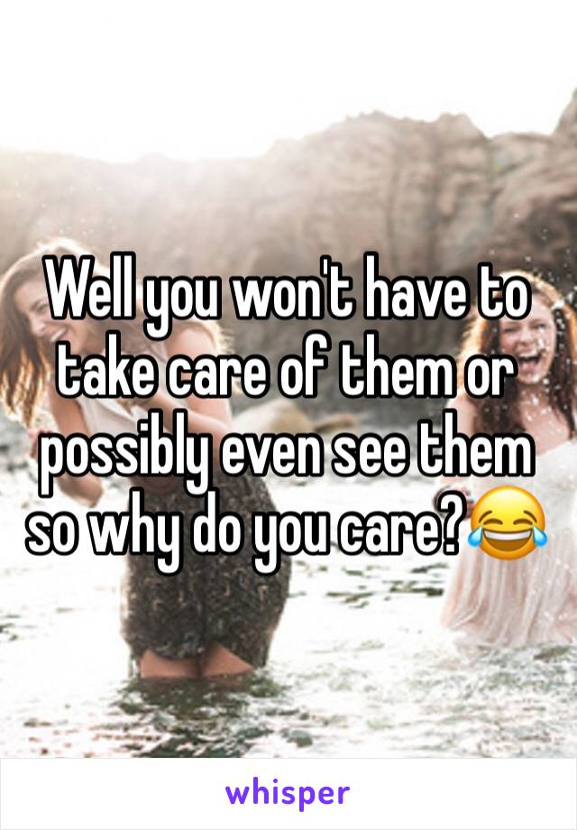 Well you won't have to take care of them or possibly even see them so why do you care?😂