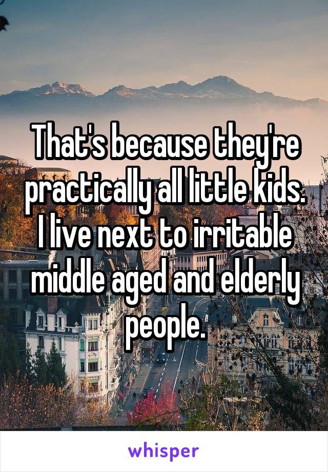 That's because they're practically all little kids. I live next to irritable middle aged and elderly people.