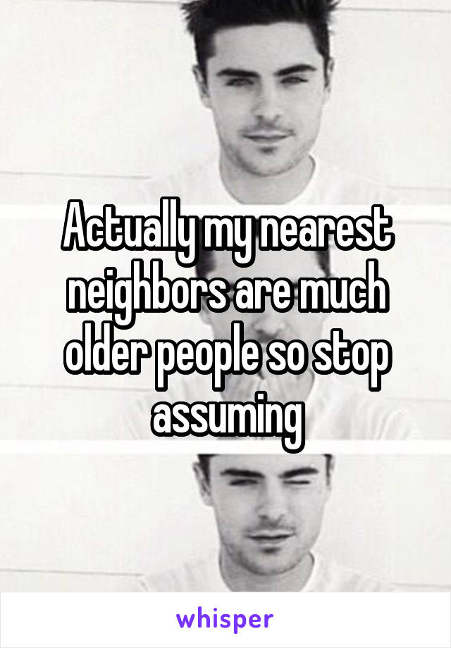 Actually my nearest neighbors are much older people so stop assuming