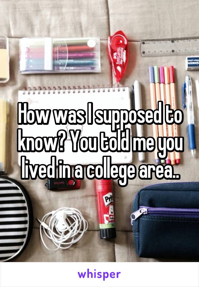 How was I supposed to know? You told me you lived in a college area..