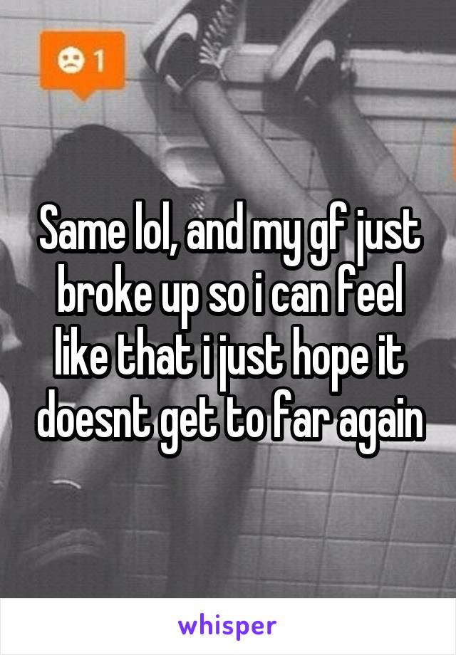 Same lol, and my gf just broke up so i can feel like that i just hope it doesnt get to far again