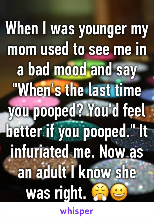 When I was younger my mom used to see me in a bad mood and say "When's the last time you pooped? You'd feel better if you pooped." It infuriated me. Now as an adult I know she was right. 😤😀