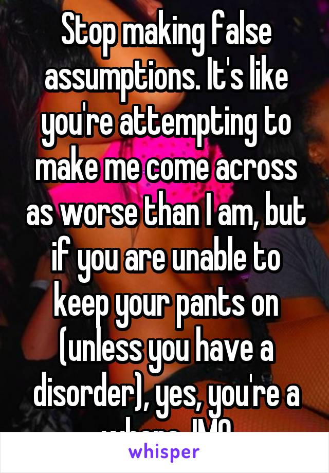 Stop making false assumptions. It's like you're attempting to make me come across as worse than I am, but if you are unable to keep your pants on (unless you have a disorder), yes, you're a whore, IMO