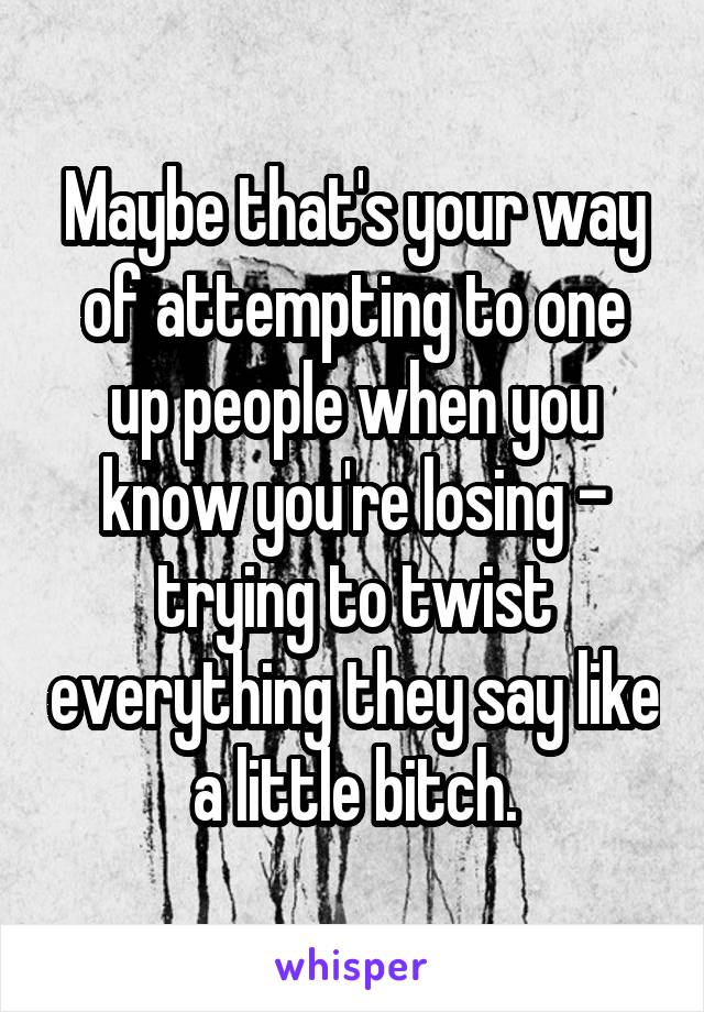 Maybe that's your way of attempting to one up people when you know you're losing - trying to twist everything they say like a little bitch.