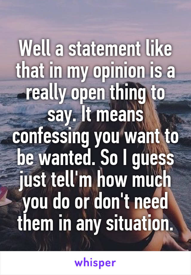 Well a statement like that in my opinion is a really open thing to say. It means confessing you want to be wanted. So I guess just tell'm how much you do or don't need them in any situation.